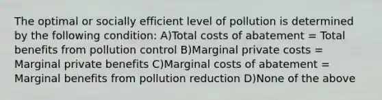 The optimal or socially efficient level of pollution is determined by the following condition: A)Total costs of abatement = Total benefits from pollution control B)Marginal private costs = Marginal private benefits C)Marginal costs of abatement = Marginal benefits from pollution reduction D)None of the above