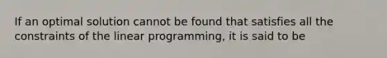 If an optimal solution cannot be found that satisfies all the constraints of the linear programming, it is said to be