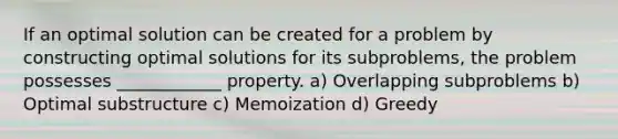 If an optimal solution can be created for a problem by constructing optimal solutions for its subproblems, the problem possesses ____________ property. a) Overlapping subproblems b) Optimal substructure c) Memoization d) Greedy