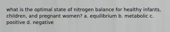 what is the optimal state of nitrogen balance for healthy infants, children, and pregnant women? a. equilibrium b. metabolic c. positive d. negative