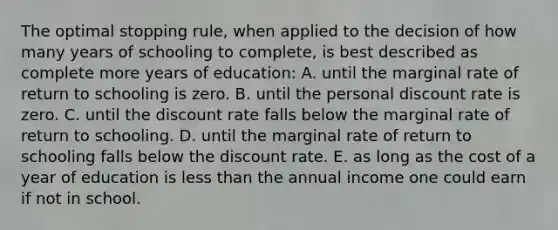 The optimal stopping rule, when applied to the decision of how many years of schooling to complete, is best described as complete more years of education: A. until the marginal rate of return to schooling is zero. B. until the personal discount rate is zero. C. until the discount rate falls below the marginal rate of return to schooling. D. until the marginal rate of return to schooling falls below the discount rate. E. as long as the cost of a year of education is less than the annual income one could earn if not in school.