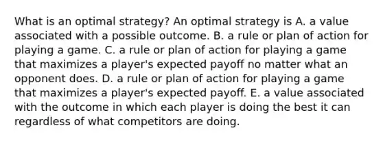 What is an optimal​ strategy? An optimal strategy is A. a value associated with a possible outcome. B. a rule or plan of action for playing a game. C. a rule or plan of action for playing a game that maximizes a​ player's expected payoff no matter what an opponent does. D. a rule or plan of action for playing a game that maximizes a​ player's expected payoff. E. a value associated with the outcome in which each player is doing the best it can regardless of what competitors are doing.