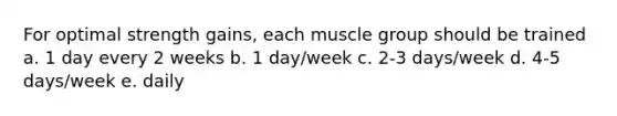 For optimal strength gains, each muscle group should be trained a. 1 day every 2 weeks b. 1 day/week c. 2-3 days/week d. 4-5 days/week e. daily