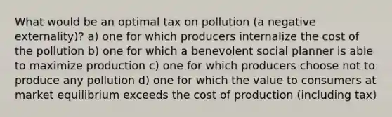 What would be an optimal tax on pollution (a negative externality)? a) one for which producers internalize the cost of the pollution b) one for which a benevolent social planner is able to maximize production c) one for which producers choose not to produce any pollution d) one for which the value to consumers at market equilibrium exceeds the cost of production (including tax)