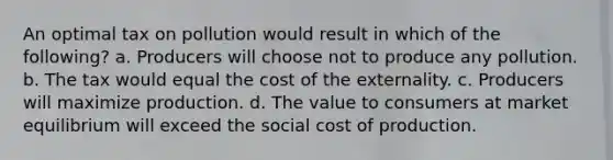 An optimal tax on pollution would result in which of the following? a. Producers will choose not to produce any pollution. b. The tax would equal the cost of the externality. c. Producers will maximize production. d. The value to consumers at market equilibrium will exceed the social cost of production.