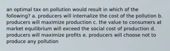 an optimal tax on pollution would result in which of the following? a. producers will internalize the cost of the pollution b. producers will maximize production c. the value to consumers at market equilibrium will exceed the social cost of production d. producers will maximize profits e. producers will choose not to produce any pollution