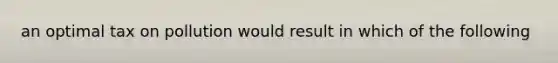 an optimal tax on pollution would result in which of the following