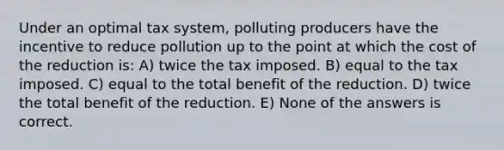 Under an optimal tax system, polluting producers have the incentive to reduce pollution up to the point at which the cost of the reduction is: A) twice the tax imposed. B) equal to the tax imposed. C) equal to the total benefit of the reduction. D) twice the total benefit of the reduction. E) None of the answers is correct.