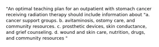 "An optimal teaching plan for an outpatient with stomach cancer receiving radiation therapy should include information about "a. cancer support groups. b. avitaminosis, ostomy care, and community resources. c. prosthetic devices, skin conductance, and grief counseling. d. wound and skin care, nutrition, drugs, and community resources "