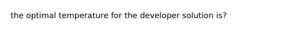 the optimal temperature for the developer solution is?