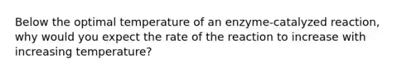 Below the optimal temperature of an enzyme-catalyzed reaction, why would you expect the rate of the reaction to increase with increasing temperature?