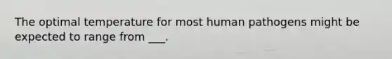 The optimal temperature for most human pathogens might be expected to range from ___.