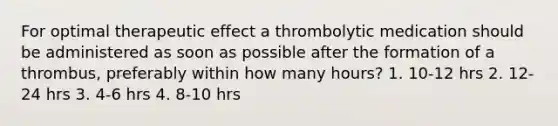 For optimal therapeutic effect a thrombolytic medication should be administered as soon as possible after the formation of a thrombus, preferably within how many hours? 1. 10-12 hrs 2. 12-24 hrs 3. 4-6 hrs 4. 8-10 hrs