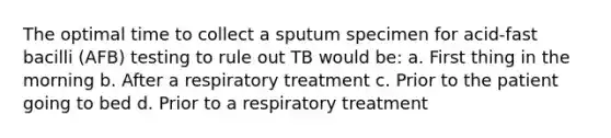 The optimal time to collect a sputum specimen for acid-fast bacilli (AFB) testing to rule out TB would be: a. First thing in the morning b. After a respiratory treatment c. Prior to the patient going to bed d. Prior to a respiratory treatment