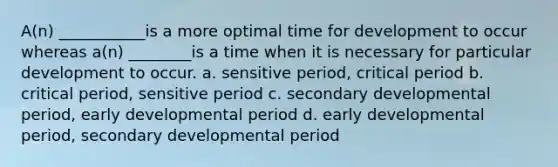 A(n) ___________is a more optimal time for development to occur whereas a(n) ________is a time when it is necessary for particular development to occur. a. sensitive period, critical period b. critical period, sensitive period c. secondary developmental period, early developmental period d. early developmental period, secondary developmental period