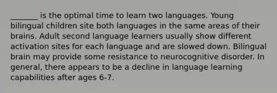 _______ is the optimal time to learn two languages. Young bilingual children site both languages in the same areas of their brains. Adult second language learners usually show different activation sites for each language and are slowed down. Bilingual brain may provide some resistance to neurocognitive disorder. In general, there appears to be a decline in language learning capabilities after ages 6-7.