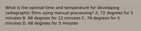 What is the optimal time and temperature for developing radiographic films using manual processing? A. 72 degrees for 5 minutes B. 68 degrees for 12 minutes C. 78 degrees for 5 minutes D. 68 degrees for 5 minutes