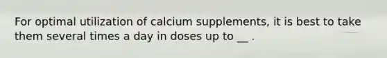 For optimal utilization of calcium supplements, it is best to take them several times a day in doses up to __ .