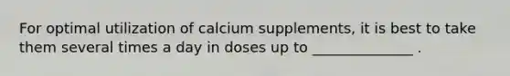 For optimal utilization of calcium supplements, it is best to take them several times a day in doses up to ______________ .