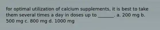 for optimal utilization of calcium supplements, it is best to take them several times a day in doses up to _______. a. 200 mg b. 500 mg c. 800 mg d. 1000 mg