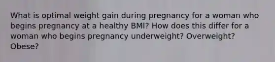 What is optimal weight gain during pregnancy for a woman who begins pregnancy at a healthy BMI? How does this differ for a woman who begins pregnancy underweight? Overweight? Obese?