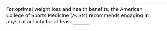 For optimal weight loss and health benefits, the American College of Sports Medicine (ACSM) recommends engaging in physical activity for at least _______.