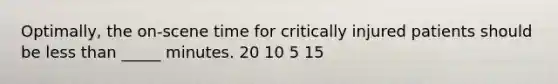 Optimally, the on-scene time for critically injured patients should be less than _____ minutes. 20 10 5 15