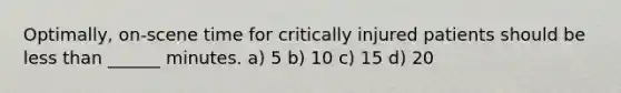 Optimally, on-scene time for critically injured patients should be less than ______ minutes. a) 5 b) 10 c) 15 d) 20