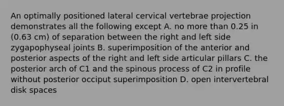 An optimally positioned lateral cervical vertebrae projection demonstrates all the following except A. no more than 0.25 in (0.63 cm) of separation between the right and left side zygapophyseal joints B. superimposition of the anterior and posterior aspects of the right and left side articular pillars C. the posterior arch of C1 and the spinous process of C2 in profile without posterior occiput superimposition D. open intervertebral disk spaces