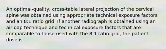 An optimal-quality, cross-table lateral projection of the cervical spine was obtained using appropriate technical exposure factors and an 8:1 ratio grid. If another radiograph is obtained using an air gap technique and technical exposure factors that are comparable to those used with the 8:1 ratio grid, the patient dose is