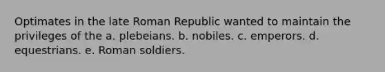 Optimates in the late Roman Republic wanted to maintain the privileges of the a. plebeians. b. nobiles. c. emperors. d. equestrians. e. Roman soldiers.