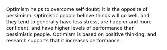 Optimism helps to overcome self-doubt; it is the opposite of pessimism. Optimistic people believe things will go well, and they tend to generally have less stress, are happier and more confident, and have higher levels of performance than pessimistic people. Optimism is based on positive thinking, and research supports that it increases performance.