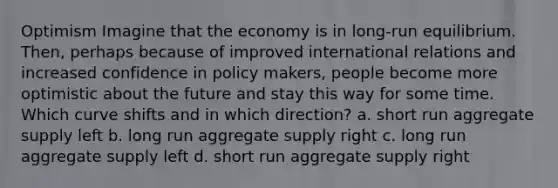 Optimism Imagine that the economy is in long-run equilibrium. Then, perhaps because of improved international relations and increased confidence in policy makers, people become more optimistic about the future and stay this way for some time. Which curve shifts and in which direction? a. short run aggregate supply left b. long run aggregate supply right c. long run aggregate supply left d. short run aggregate supply right