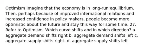 Optimism Imagine that the economy is in long-run equilibrium. Then, perhaps because of improved international relations and increased confidence in policy makers, people become more optimistic about the future and stay this way for some time. 27. Refer to Optimism. Which curve shifts and in which direction? a. aggregate demand shifts right b. aggregate demand shifts left c. aggregate supply shifts right. d. aggregate supply shifts left.