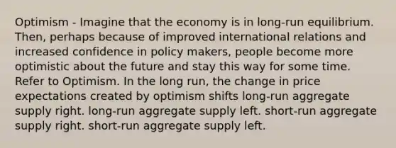 Optimism - Imagine that the economy is in long-run equilibrium. Then, perhaps because of improved international relations and increased confidence in policy makers, people become more optimistic about the future and stay this way for some time. Refer to Optimism. In the long run, the change in price expectations created by optimism shifts long-run aggregate supply right. long-run aggregate supply left. short-run aggregate supply right. short-run aggregate supply left.