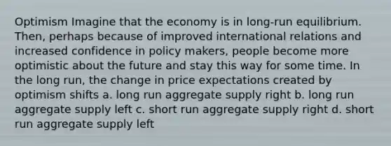 Optimism Imagine that the economy is in long-run equilibrium. Then, perhaps because of improved international relations and increased confidence in policy makers, people become more optimistic about the future and stay this way for some time. In the long run, the change in price expectations created by optimism shifts a. long run aggregate supply right b. long run aggregate supply left c. short run aggregate supply right d. short run aggregate supply left