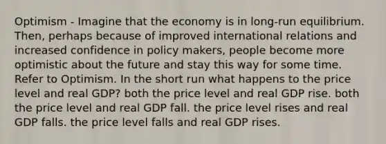 Optimism - Imagine that the economy is in long-run equilibrium. Then, perhaps because of improved international relations and increased confidence in policy makers, people become more optimistic about the future and stay this way for some time. Refer to Optimism. In the short run what happens to the price level and real GDP? both the price level and real GDP rise. both the price level and real GDP fall. the price level rises and real GDP falls. the price level falls and real GDP rises.