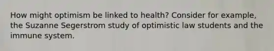 How might optimism be linked to health? Consider for example, the Suzanne Segerstrom study of optimistic law students and the immune system.