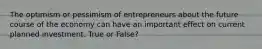 The optimism or pessimism of entrepreneurs about the future course of the economy can have an important effect on current planned investment. True or False?