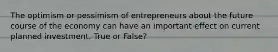 The optimism or pessimism of entrepreneurs about the future course of the economy can have an important effect on current planned investment. True or False?