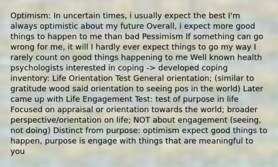 Optimism: In uncertain times, i usually expect the best I'm always optimistic about my future Overall, i expect more good things to happen to me than bad Pessimism If something can go wrong for me, it will I hardly ever expect things to go my way I rarely count on good things happening to me Well known health psychologists interested in coping -> developed coping inventory: Life Orientation Test General orientation; (similar to gratitude wood said orientation to seeing pos in the world) Later came up with Life Engagement Test: test of purpose in life Focused on appraisal or orientation towards the world; broader perspective/orientation on life; NOT about engagement (seeing, not doing) Distinct from purpose: optimism expect good things to happen, purpose is engage with things that are meaningful to you