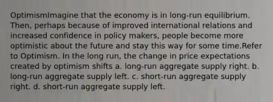 OptimismImagine that the economy is in long-run equilibrium. Then, perhaps because of improved international relations and increased confidence in policy makers, people become more optimistic about the future and stay this way for some time.Refer to Optimism. In the long run, the change in price expectations created by optimism shifts a. long-run aggregate supply right. b. long-run aggregate supply left. c. short-run aggregate supply right. d. short-run aggregate supply left.