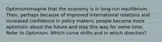 OptimismImagine that the economy is in long-run equilibrium. Then, perhaps because of improved international relations and increased confidence in policy makers, people become more optimistic about the future and stay this way for some time. Refer to Optimism. Which curve shifts and in which direction?