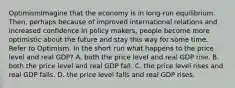 OptimismImagine that the economy is in long-run equilibrium. Then, perhaps because of improved international relations and increased confidence in policy makers, people become more optimistic about the future and stay this way for some time. Refer to Optimism. In the short run what happens to the price level and real GDP? A. both the price level and real GDP rise. B. both the price level and real GDP fall. C. the price level rises and real GDP falls. D. the price level falls and real GDP rises.