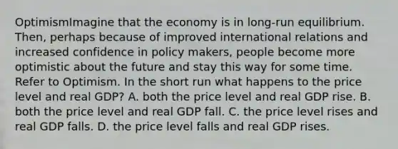 OptimismImagine that the economy is in long-run equilibrium. Then, perhaps because of improved international relations and increased confidence in policy makers, people become more optimistic about the future and stay this way for some time. Refer to Optimism. In the short run what happens to the price level and real GDP? A. both the price level and real GDP rise. B. both the price level and real GDP fall. C. the price level rises and real GDP falls. D. the price level falls and real GDP rises.