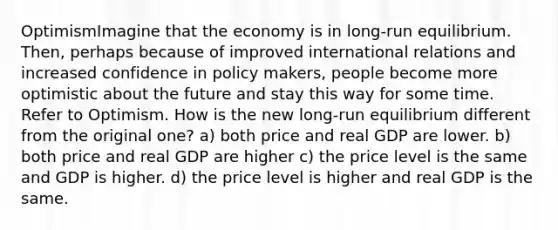 OptimismImagine that the economy is in long-run equilibrium. Then, perhaps because of improved international relations and increased confidence in policy makers, people become more optimistic about the future and stay this way for some time. Refer to Optimism. How is the new long-run equilibrium different from the original one? a) both price and real GDP are lower. b) both price and real GDP are higher c) the price level is the same and GDP is higher. d) the price level is higher and real GDP is the same.