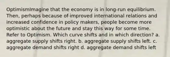 OptimismImagine that the economy is in long-run equilibrium. Then, perhaps because of improved international relations and increased confidence in policy makers, people become more optimistic about the future and stay this way for some time. Refer to Optimism. Which curve shifts and in which direction? a. aggregate supply shifts right. b. aggregate supply shifts left. c. aggregate demand shifts right d. aggregate demand shifts left