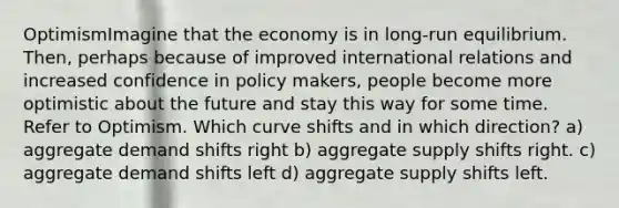 OptimismImagine that the economy is in long-run equilibrium. Then, perhaps because of improved international relations and increased confidence in policy makers, people become more optimistic about the future and stay this way for some time. Refer to Optimism. Which curve shifts and in which direction? a) aggregate demand shifts right b) aggregate supply shifts right. c) aggregate demand shifts left d) aggregate supply shifts left.