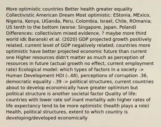 More optimistic countries Better health greater equality Collectivistic American Dream Most optimistic: EStonia, MExico, Nigeria, Kenya, UGanda, Peru, Colombia, Israel, Chile, ROmania; US tenth to the bottom (worse: Singapore, Japan, Poland) Differences: collectivism mixed evidence, ? maybe more third world idk Baranski et al. (2020) GDP projected growth positively related, current level of GDP negatively related; countries more optimistic have better projected economic future than current one Higher resources didn't matter as much as perception of resources in future (actual growth no effect, current employment rate) Ecological model: which types of factors in a society -> Human Development HDI (-.48), perceptions of corruption .36, democratic equality -.39 -> political structures, current countries about to develop economically have greater optimism but political structure is another societal factor Quality of life: countries with lower rate sof inant mortality adn higher rates of life expectancy tend to be more optimistic (health plays a role) Health, political structures, extent to which country is developing/developed economically