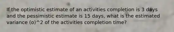 If the optimistic estimate of an activities completion is 3 days and the pessimistic estimate is 15 days, what is the estimated variance (o)^2 of the activities completion time?